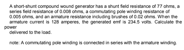 A short-shunt compound wound generator has a shunt field resistance of 77 ohms, a
series field resistance of 0.008 ohms, a commutating pole winding resistance of
0.005 ohms, and an armature resistance including brushes of 0.02 ohms. When the
armature current is 128 amperes, the generated emf is 234.5 volts. Calculate the
power
delivered to the load.
note: A commutating pole winding is connected in series with the armature winding.