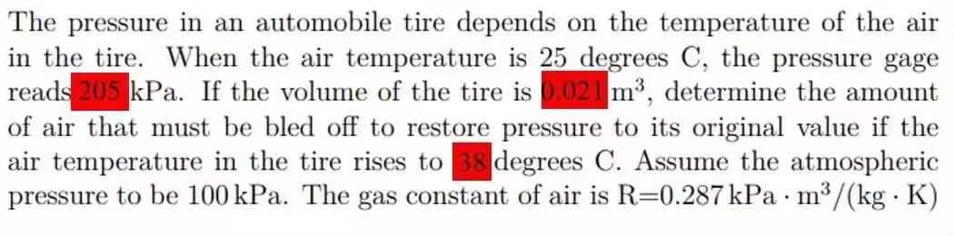 The pressure in an automobile tire depends on the temperature of the air
in the tire. When the air temperature is 25 degrees C, the pressure gage
reads 205 kPa. If the volume of the tire is 0.021 m³, determine the amount
of air that must be bled off to restore pressure to its original value if the
air temperature in the tire rises to 38 degrees C. Assume the atmospheric
pressure to be 100 kPa. The gas constant of air is R=0.287 kPa m³/(kg. K)