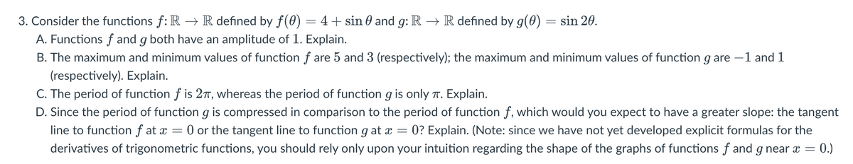 3. Consider the functions f: R → R defined by ƒ(0)
=
4 + sin and g: R → R defined by g(0) sin 20.
A. Functions f and g both have an amplitude of 1. Explain.
B. The maximum and minimum values of function f are 5 and 3 (respectively); the maximum and minimum values of function g are -1 and 1
(respectively). Explain.
C. The period of function f is 2π, whereas the period of function g is only π. Explain.
=
D. Since the period of function g is compressed in comparison to the period of function f, which would you expect to have a greater slope: the tangent
line to function f at x = 0 or the tangent line to function g at x 0? Explain. (Note: since we have not yet developed explicit formulas for the
derivatives of trigonometric functions, you should rely only upon your intuition regarding the shape of the graphs of functions f and g near x = 0.)