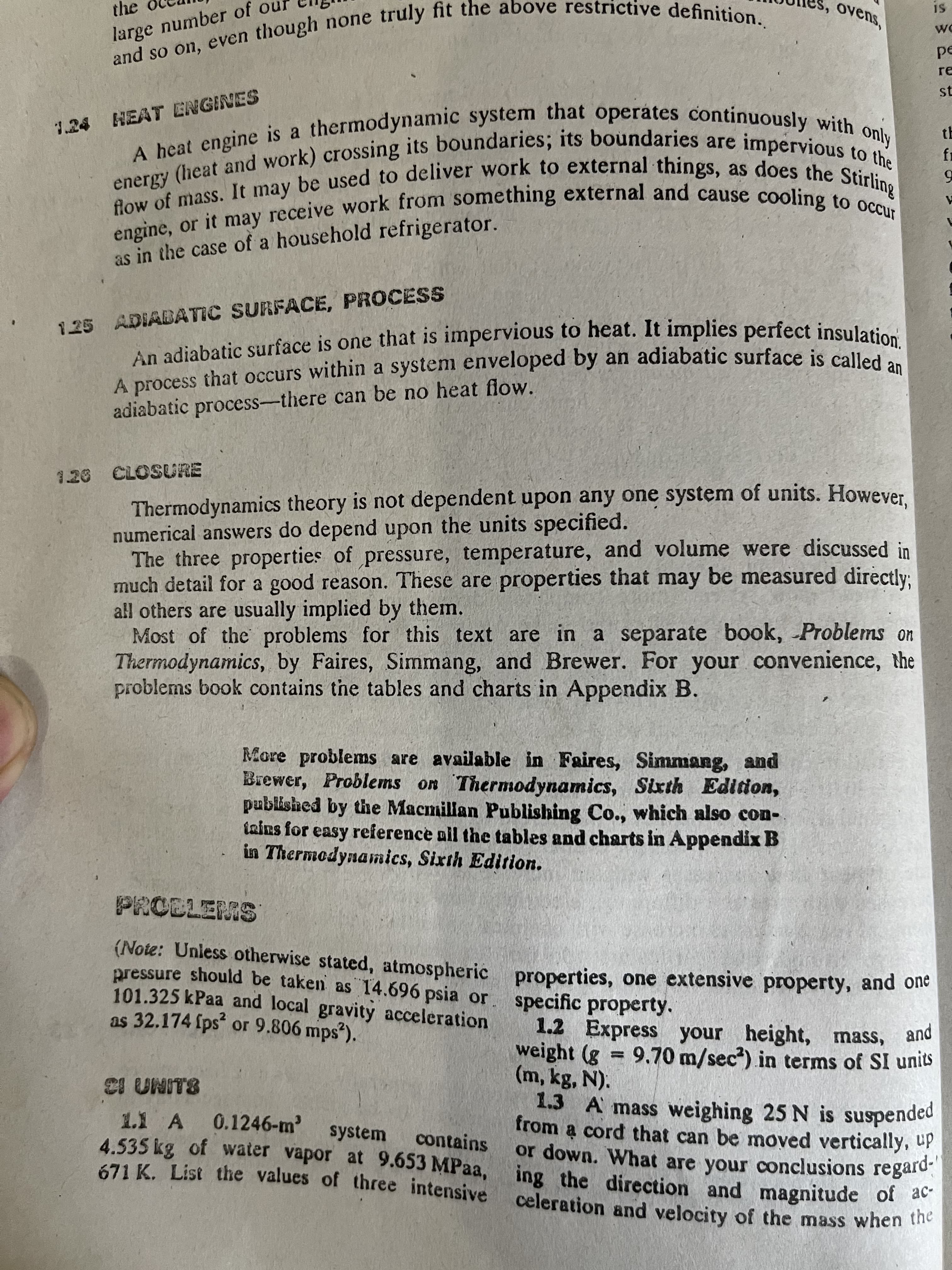 engine, or it may and to occur
A a system by an is an
energy (heat and work) its its to the
ovens,
and so on, truly fit definition.
SI
the
pe
re
and so on, even though none
st
tE
1.24 HEAT ENGINES
A heat engine is a
may receive work from something external and cause cooling tring
as in the case of a household refrigerator.
An adiabatic surface is one that is impervious to heat. It implies perfect insulatios
A process that occurs within a system enveloped by an adiabatic surface is called
125 ADIABATIC SURFACE, PROCESS
adiabatic process-there can be no heat flow.
Thermodynamics theory is not dependent upon any one system of units. However
numerical answers do depend upon the units specified.
The three properties of pressure, temperature, and volume were discussed in
much detail for a good reason. These are properties that may be measured directly:
all others are usually implied by them.
Most of the problems for this text are in a separate book, Problems on
Thermodynamics, by Faires, Simmang, and Brewer. For your convenience, the
problems book contains the tables and charts in Appendix B.
1.26 CLOSURE
More problems are available in Faires, Simmang, and
Brewer, Problems on Thermodynamics, Sixth Edition,
published by the Macmillan Publishing Co., which also con-
inins for easy reference all the tables and charts in Appendix B
in Thermodynamics, Sixth Edition.
(Note: Unless otherwise stated, atmospheric properties, one extensive property, and ole
pressure should be taken as 14.696 psia or
101.325 kPaa and local gravity acceleration
as 32.174 fps or 9.806 mps).
specific property.
1.2 Express your height, mass, and
weight (g = 9.70 m/sec) in terms of SI units
(m, kg, N).
1.3 A mass weighing 25 N is suspended
from a cord that can be moved vertically, up
or down. What are your conclusions regard-
%3D
8.LINN 13
0.1246-m'
1.1 A
4.535 kg of water vapor at 9.653 MPaa, ing the direction and magnitude of a
system
contains
celeration and velocity of the mass when the
