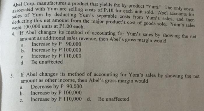 Abel Corp. manufactures a product that yields the by-product "Yum." The only costs
Aciated with Yum are selling costs of P.10 for each unit sold. Abel accounts for
es of Yum by deducting Yum's separable costs from Yum's sales, and then
deducting this net amount from the major product's cost of goods sold. Yum's sales
were 100,000 units at P1.00 each.
If Abel changes its method of accounting for Yum's sales by showing the net
amount as additional sales revenue, then Abel's gross margin would
Increase by P 90,000
Increase by P 100,000
a.
b.
Increase by P 110,000
d. Be unaffected
5. If Abel changes its method of accounting for Yom's sales by showing the net
amount as other income, then Abel's gross margin would
Decrease by P 90,000
b. Increase by P 100,000
Increase by P 110,000 d.
a.
Be unaffected
C.
