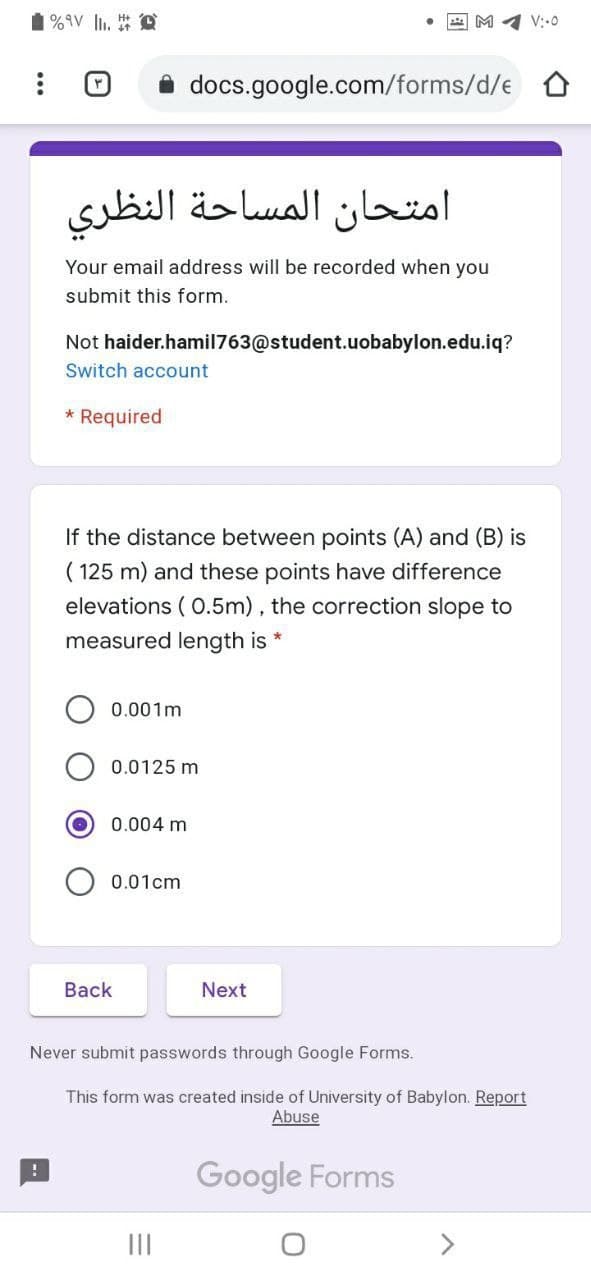 %9V li.
A M 4 V:-0
docs.google.com/forms/d/e 0
امتحان المساحة النظری
Your email address will be recorded when you
submit this form.
Not haider.hamil763@student.uobabylon.edu.iq?
Switch account
* Required
If the distance between points (A) and (B) is
( 125 m) and these points have difference
elevations ( 0.5m) , the correction slope to
measured length is *
0.001m
0.0125 m
0.004 m
0.01cm
Back
Next
Never submit passwords through Google Forms.
This form was created inside of University of Babylon. Report
Abuse
Google Forms
II
<>
