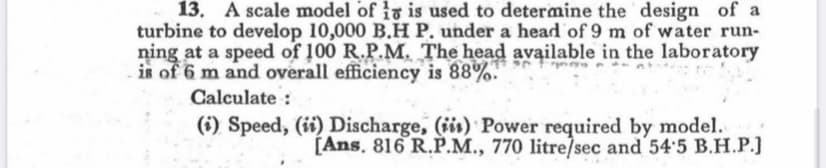 13. A scale model of 1 is used to determine the design of a
turbine to develop 10,000 B.H P. under a head of 9 m of water run-
ning at a speed of 100 R.P.M. The head available in the laboratory
is of 6 m and overall efficiency is 88%.
Calculate:
(i) Speed, (ii) Discharge, (ii) Power required by model.
[Ans. 816 R.P.M., 770 litre/sec and 54'5 B.H.P.]