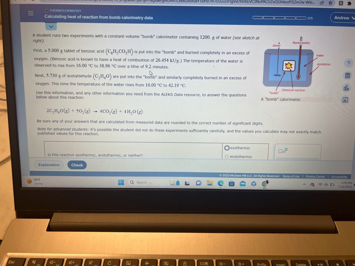 Esc
|||
=
OTHERMOCHEMISTRY
A student runs two experiments with a constant-volume "bomb" calorimeter containing 1200. g of water (see sketch at
right).
Calculating heat of reaction from bomb calorimetry data
First, a 5.000 g tablet of benzoic acid (C6H,CO₂H) is put into the "bomb" and burned completely in an excess of
oxygen. (Benzoic acid is known to have a heat of combustion of 26.454 kJ/g.) The temperature of the water is
observed to rise from 16.00 °C to 38.96 °C over a time of 9.2 minutes.
2
4.
Next, 5.730 g of acetaldehyde (C₂H₂O) are put into the "bomb" and similarly completely burned in an excess of
oxygen. This time the temperature of the water rises from 16.00 °C to 42.19 °C.
84°F
Sunny
Use this information, and any other information you need from the ALEKS Data resource, to answer the questions
below about this reaction:
FI
Explanation
Is this reaction exothermic, endothermic, or neither?
4-
F₂
Check
2C₂H4O(g) + 50₂(g)
4CO₂(g) + 4H₂O(g)
Be sure any of your answers that are calculated from measured data are rounded to the correct number of significant digits.
Note for advanced students: it's possible the student did not do these experiments sufficiently carefully, and the values you calculate may not exactly match
published values for this reaction.
+
->
62
G
C с
ufuBY TOHz/m/D3ZccVTgVxl7hFt0cVC3NoPACUZOQGh6eoPJSZm2w-Wib...
Го
H Q Search
►
Q
LOL
A
DA
exothermic
O endothermic
☀-
-
I
stirrer
+
chemical reaction
"bomb"
A "bomb" calorimeter.
PrtSc
0
thermometer
Insert
0/5
A
water
Delete
insulation
© 2023 McGraw Hill LLC. All Rights Reserved. Terms of Use | Privacy Center | Accessibility
@D
4:35 PM
7/16/2023
JE
✰
► 11
Andrew
?
B
ola
Ar