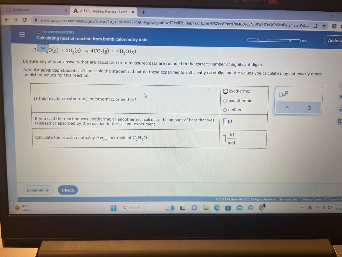 Dashboard
← → C
|||
X A ALEKS-Andrew Herrera - Learn X +
www-awa.aleks.com/alekscgi/x/lsl.exe/10_u-lgNslkr7j8P3jH-lvgXwPgmUhvlTCeeBZbufuBYTI0Hz7m7D3ZccVTgVxl7hFt0cVC3NOPACUZOQGh6eoPJSZm2w-Wib...
84°F
Sunny
OTHERMOCHEMISTRY
Calculating heat of reaction from bomb calorimetry data
O(g) + 50₂(g) → 4CO₂(g) + 4H₂O (g)
Be sure any of your answers that are calculated from measured data are rounded to the correct number of significant digits.
Note for advanced students: it's possible the student did not do these experiments sufficiently carefully, and the values you calculate may not exactly match
published values for this reaction.
Is this reaction exothermic, endothermic, or neither?
Explanation
If you said the reaction was exothermic or endothermic, calculate the amount of heat that was
released or absorbed by the reaction in the second experiment.
Calculate the reaction enthalpy AHxn per mole of C₂H₂O.
Check
Q Search
LO
exothermic
O endothermic
O neither
ป
kJ
kJ
mol
x10
0/5
X
S
^
16
G
h F
Andrew
E
ol
© 2023 McGraw Hill LLC. All Rights Reserved. Terms of Use | Privacy Center | Accessibili
Ar
4:3
7/16,