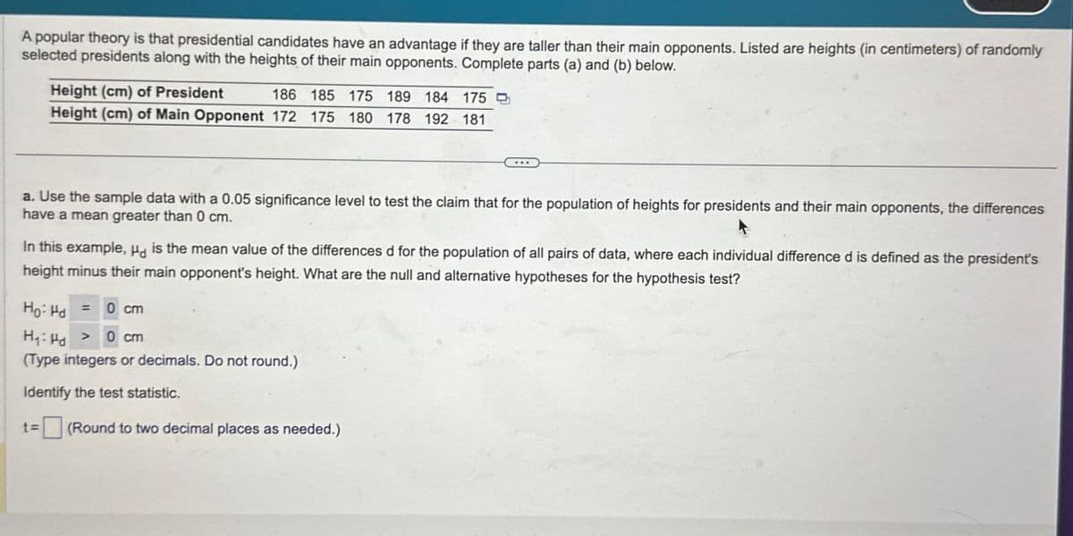 A popular theory is that presidential candidates have an advantage if they are taller than their main opponents. Listed are heights (in centimeters) of randomly
selected presidents along with the heights of their main opponents. Complete parts (a) and (b) below.
Height (cm) of President
186 185 175 189 184 175
Height (cm) of Main Opponent 172 175 180 178 192 181
a. Use the sample data with a 0.05 significance level to test the claim that for the population of heights for presidents and their main opponents, the differences
have a mean greater than 0 cm.
In this example, Hd is the mean value of the differences d for the population of all pairs of data, where each individual difference d is defined as the president's
height minus their main opponent's height. What are the null and alternative hypotheses for the hypothesis test?
Ho Hd
==
0 cm
H₁ Hd
> 0 cm
(Type integers or decimals. Do not round.)
Identify the test statistic.
t=
(Round to two decimal places as needed.)