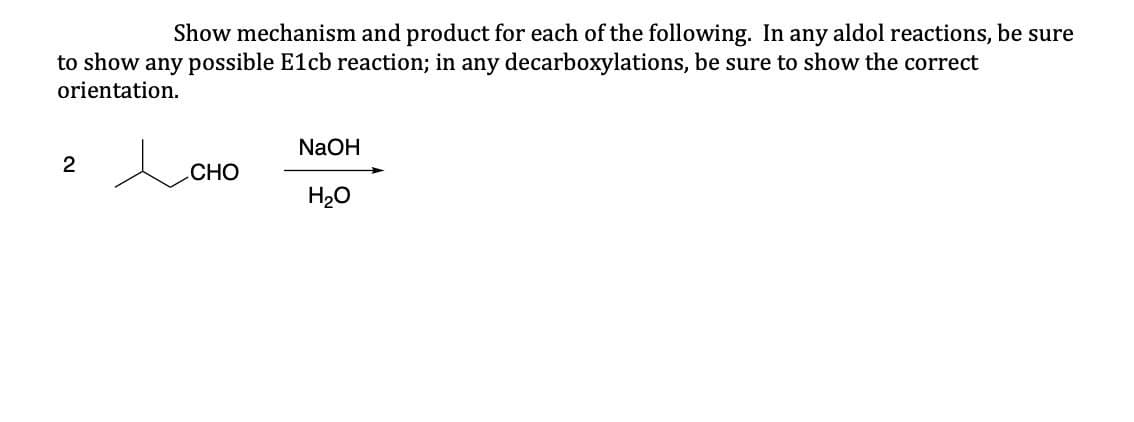 Show mechanism and product for each of the following. In any aldol reactions, be sure
to show any possible E1cb reaction; in any decarboxylations, be sure to show the correct
orientation.
2
人
NaOH
CHO
H₂O