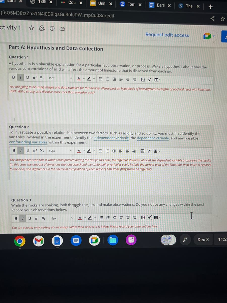 ctivity 1
1880 X
I
Qf605M38tzZn51N4i0D9lqsGu9olsPW_mpCuOSo/edit
Cour X
Part A: Hypothesis and Data Collection
Unit X
B
I U X² X₂ 15px
Z Tom X
Question 1
A hypothesis is a plausible explanation for a particular fact, observation, or process. Write a hypothesis about how the
various concentrations of acid will affect the amount of limestone that is dissolved from each jar.
B IV X² X₂ 15px
AVA 五行接
V田
≡
=Eart X
N The X
You are going to be using images and data supplied for this activity. Please post an hypothesis of how different strengths of acid will react with limestone.
HINT: Will a strong acid dissolve more rock than a weaker acid?
Question 2
To investigate a possible relationship between two factors, such as acidity and solubility, you must first identify the
variables involved in the experiment. Identify the independent variable, the dependent variable, and any possible
confounding variables within this experiment.
AVV
Request edit access
AVA 注
V
The independent variable is what's manipulated during the test (in this case, the different strengths of acid), the dependent variable is concerns the results
(in this case, the amount of limestone that dissolvles) and the confounding variables could include the surface area of the limestone (how much is exposed
to the acid) and differences in the chemical composition of each piece of limestone (they would be different).
EEEEEE
Question 3
While the rocks are soaking, look through the jars and make observations. Do you notice any changes within the jars?
Record your observations below.
B I U X² X₂ 15px
✔B
You are actually only looking at one image rather than several. It is below. Please record your observations here.
+
Dec 8
a
11:2