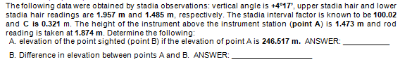 The following data were obtained by stadia observations: vertical angle is +417', upper stadia hair and lower
stadia hair readings are 1.957 m and 1.485 m, respectively. The stadia interval factor is known to be 100.02
and C is 0.321 m. The height of the instrument above the instrument station (point A) is 1.473 m and rod
reading is taken at 1.874 m. Determine the following:
A. elevation of the point sighted (point B) if the elevation of point A is 246.517 m. ANSWER:
B. Difference in elevation between points A and B. ANSWER:
