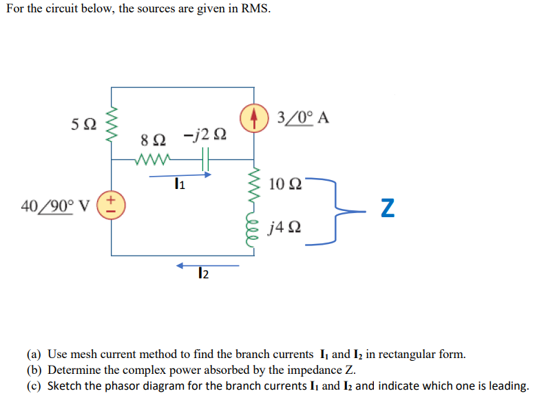 For the circuit below, the sources are given in RMS.
592
40/90° V
ww
+1]
8Ω Ξj2Ω
ww
11
12
3/0° A
10 Ω
j4Ω
Z
(a) Use mesh current method to find the branch currents I, and I₂ in rectangular form.
(b) Determine the complex power absorbed by the impedance Z.
(c) Sketch the phasor diagram for the branch currents I₁ and I₂ and indicate which one is leading.