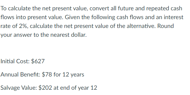 To calculate the net present value, convert all future and repeated cash
flows into present value. Given the following cash flows and an interest
rate of 2%, calculate the net present value of the alternative. Round
your answer to the nearest dollar.
Initial Cost: $627
Annual Benefit: $78 for 12 years
Salvage Value: $202 at end of year 12
