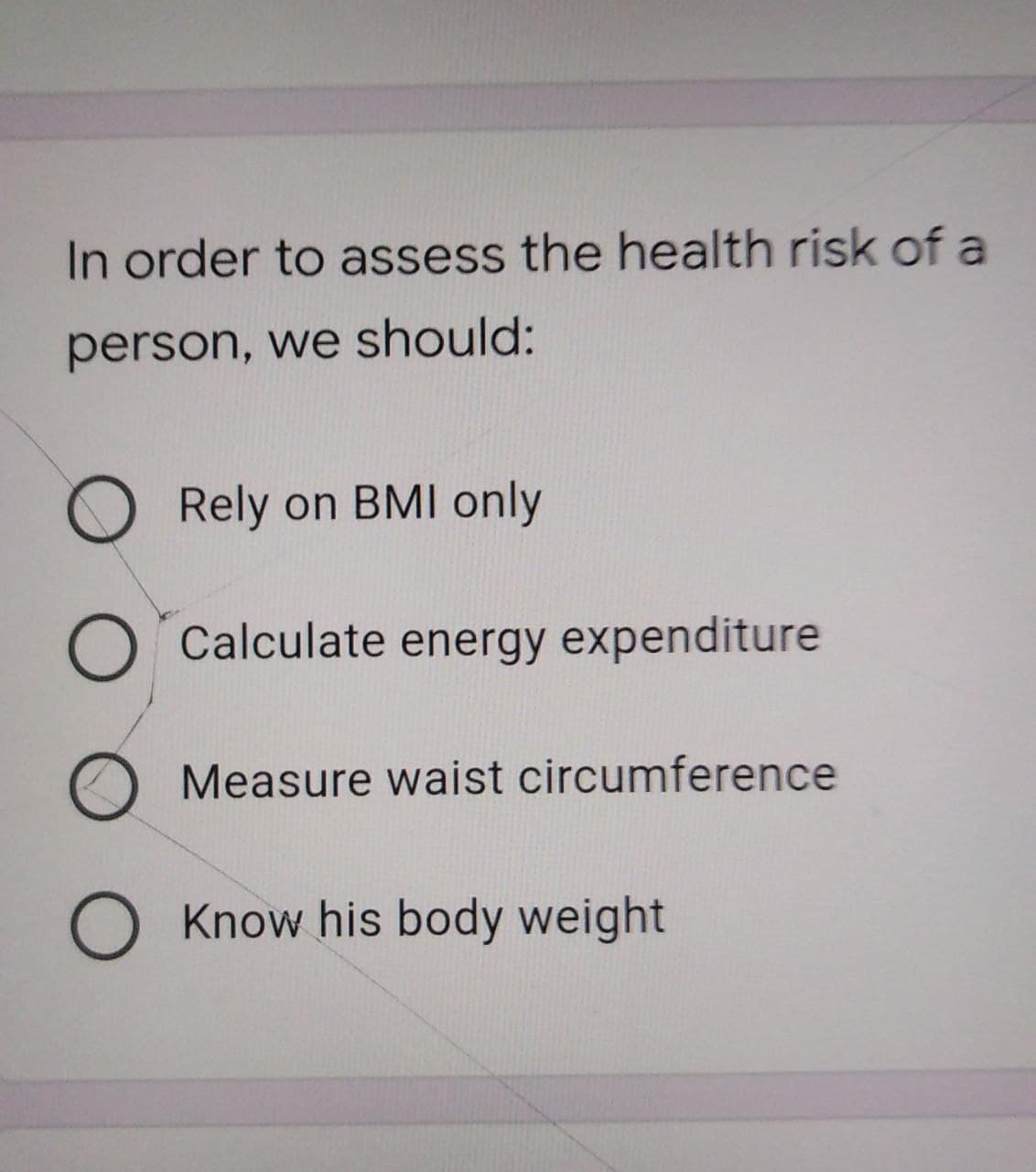 In order to assess the health risk of a
person, we should:
O Rely on BMI only
O Calculate energy expenditure
O Measure waist circumference
O Know his body weight
