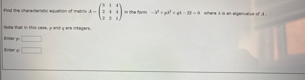 Find the characteristic equation of matrix A =
Note that in this case, p and q are integers.
Enter p:
Enter q:
3 1
244
2 2 1,
4
in the form -X³+pλ² + qλ-22=0 where A is an eigenvalue of A.
TE