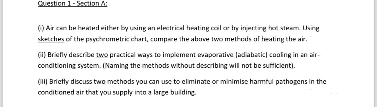 Question 1 - Section A:
(i) Air can be heated either by using an electrical heating coil or by injecting hot steam. Using
sketches of the psychrometric chart, compare the above two methods of heating the air.
(ii) Briefly describe two practical ways to implement evaporative (adiabatic) cooling in an air-
conditioning system. (Naming the methods without describing will not be sufficient).
(iii) Briefly discuss two methods you can use to eliminate or minimise harmful pathogens in the
conditioned air that you supply into a large building.