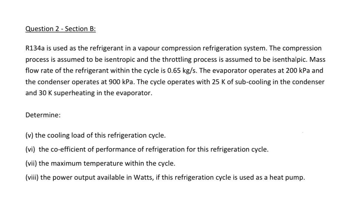 Question 2 - Section B:
R134a is used as the refrigerant in a vapour compression refrigeration system. The compression
process is assumed to be isentropic and the throttling process is assumed to be isenthalpic. Mass
flow rate of the refrigerant within the cycle is 0.65 kg/s. The evaporator operates at 200 kPa and
the condenser operates at 900 kPa. The cycle operates with 25 K of sub-cooling in the condenser
and 30 K superheating in the evaporator.
Determine:
(v) the cooling load of this refrigeration cycle.
(vi) the co-efficient of performance of refrigeration for this refrigeration cycle.
(vii) the maximum temperature within the cycle.
(viii) the power output available in Watts, if this refrigeration cycle is used as a heat pump.