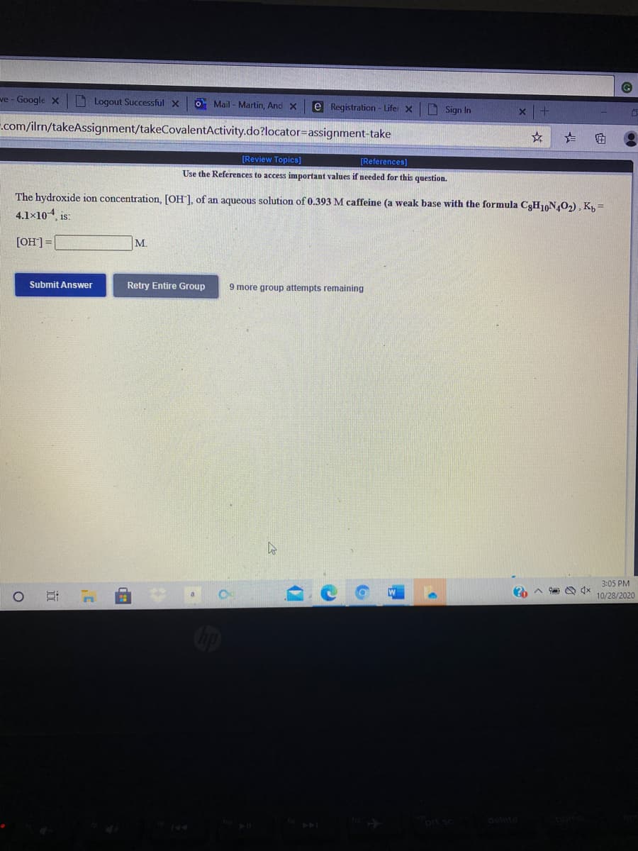 ve - Google x Logout Successful x
O Mail - Martin, And X
e Registration - Lifer x
D Sign In
.com/ilrn/takeAssignment/takeCovalentActivity.do?locator=assignment-take
[Review Topics]
[References)
Use the References to access important values if needed for this question.
The hydroxide ion concentration, [OH], of an aqueous solution of 0.393 M caffeine (a weak base with the formula C3H10N402), K, =
4.1×104, is:
[OH]=|
M.
Submit Answer
Retry Entire Group
9 more group attempts remaining
3:05 PM
10/28/2020
prt sc
144
144
