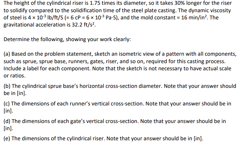 The height of the cylindrical riser is 1.75 times its diameter, so it takes 30% longer for the riser
to solidify compared to the solidification time of the steel plate casting. The dynamic viscosity
of steel is 4 x 10-³ lb/ft/S (= 6 cP = 6 × 10-³ Pa-S), and the mold constant = 16 min/in². The
gravitational acceleration is 32.2 ft/s².
Determine the following, showing your work clearly:
(a) Based on the problem statement, sketch an isometric view of a pattern with all components,
such as sprue, sprue base, runners, gates, riser, and so on, required for this casting process.
Include a label for each component. Note that the sketch is not necessary to have actual scale
or ratios.
(b) The cylindrical sprue base's horizontal cross-section diameter. Note that your answer should
be in [in].
(c) The dimensions of each runner's vertical cross-section. Note that your answer should be in
[in].
(d) The dimensions of each gate's vertical cross-section. Note that your answer should be in
[in].
(e) The dimensions of the cylindrical riser. Note that your answer should be in [in].