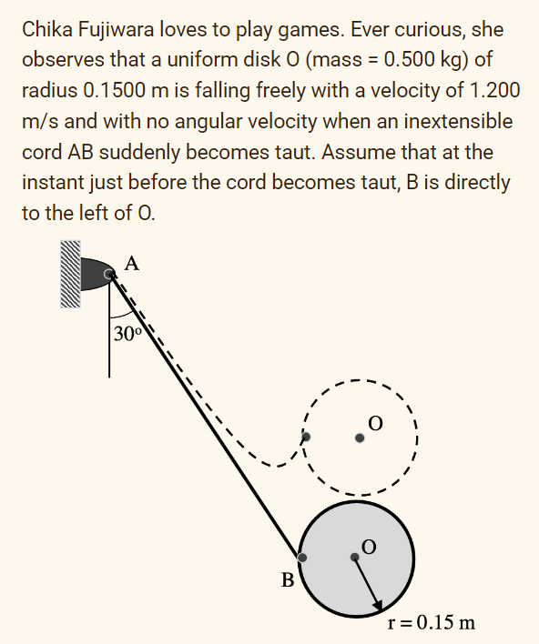 Chika Fujiwara loves to play games. Ever curious, she
observes that a uniform disk 0 (mass = 0.500 kg) of
radius 0.1500 m is falling freely with a velocity of 1.200
m/s and with no angular velocity when an inextensible
cord AB suddenly becomes taut. Assume that at the
instant just before the cord becomes taut, B is directly
to the left of O.
A
30⁰
B
r = 0.15 m