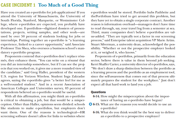 CASE INCIDENT 1 Too Much of a Good Thing
Have you created an e-portfolio for job applications? If you
attend the University of Massachusetts, the University of
South Florida, Stanford, Marquette, or Westminster Col- they have yet to obtain a single corporate contract. Another
lege, where e-portfolios are expected, you probably have
developed one. E-portfolios–digitized dossiers of presen-
tations, projects, writing samples, and other work-are
used by over 50 percent of students looking for jobs or
internships. Putting together an e-portfolio is "a learning process," said Enterprise talent acquisition VP Marie Artim.
experience, linked to a career opportunity," said Associate
Professor Tim Shea, who oversees a business school's man-
datory e-portfolio program.
Proponents contend that e-portfolios don't replace résu-
més, they enhance them. "You can write on a résumé that
you did an internship somewhere, but if I can see the proj-
ects that you worked on, it gives me a more rounded view of
e-portfolios would be stored. Portfolio hubs Pathbrite and
thePortfolium have tried to get around this problem, but
reason is information overload-managers don't have time
to read through, say, your travel log from a semester at sea.
Third, many companies don't believe e-portfolios are val-
ue-added. “They are typically not a factor in our screening
Stuart Silverman, a university dean, acknowledged the pos-
sibility. "Whether or not the prospective employer looked
at it, or weighed it, who knows."
Proponents of e-portfolios, primarily from the education
sector, believe there is value in them beyond job seeking.
Kerri Shaffer Carter, a university director of e-portfolios, says,
"We don't draw a sharp distinction between the portfolio as
