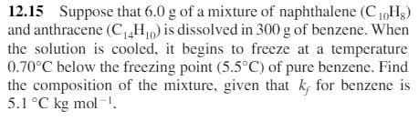 12.15 Suppose that 6.0 g of a mixture of naphthalene (C 1,Hg)
and anthracene (C H,) is dissolved in 300 g of benzene. When
the solution is cooled, it begins to freeze at a temperature
0.70°C below the freezing point (5.5°C) of pure benzene. Find
the composition of the mixture, given that k, for benzene is
5.1 °C kg mol-.
