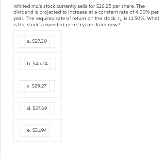 Whited Inc.'s stock currently sells for $26.25 per share. The
dividend is projected to increase at a constant rate of 4.00% per
year. The required rate of return on the stock, rs, is 11.50%. What
is the stock's expected price 5 years from now?
a. $27.30
b. $45.24
c. $29.27
d. $37.69
e. $31.94