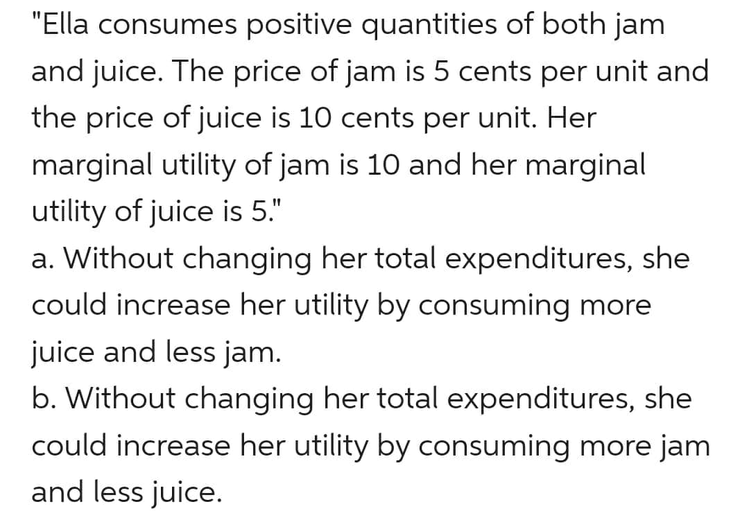 "Ella consumes positive quantities of both jam
and juice. The price of jam is 5 cents per unit and
the price of juice is 10 cents per unit. Her
marginal utility of jam is 10 and her marginal
utility of juice is 5."
a. Without changing her total expenditures, she
could increase her utility by consuming more
juice and less jam.
b. Without changing her total expenditures, she
could increase her utility by consuming more jam
and less juice.
