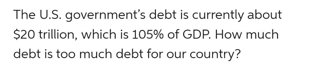 The U.S. government's debt is currently about
$20 trillion, which is 105% of GDP. How much
debt is too much debt for our country?
