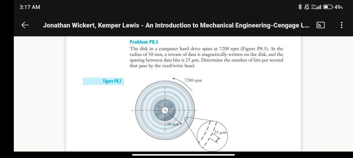 3:17 AM
←
Jonathan Wickert, Kemper Lewis - An Introduction to Mechanical Engineering-Cengage L...
Figure P8.3
Problem P8.3
The disk in a computer hard drive spins at 7200 rpm (Figure P8.3). At the
radius of 30 mm, a stream of data is magnetically written on the disk, and the
spacing between data bits is 25 µm. Determine the number of bits per second
that pass by the read/write head.
30 mm
7200 rpm
BA
um
4G+
49%