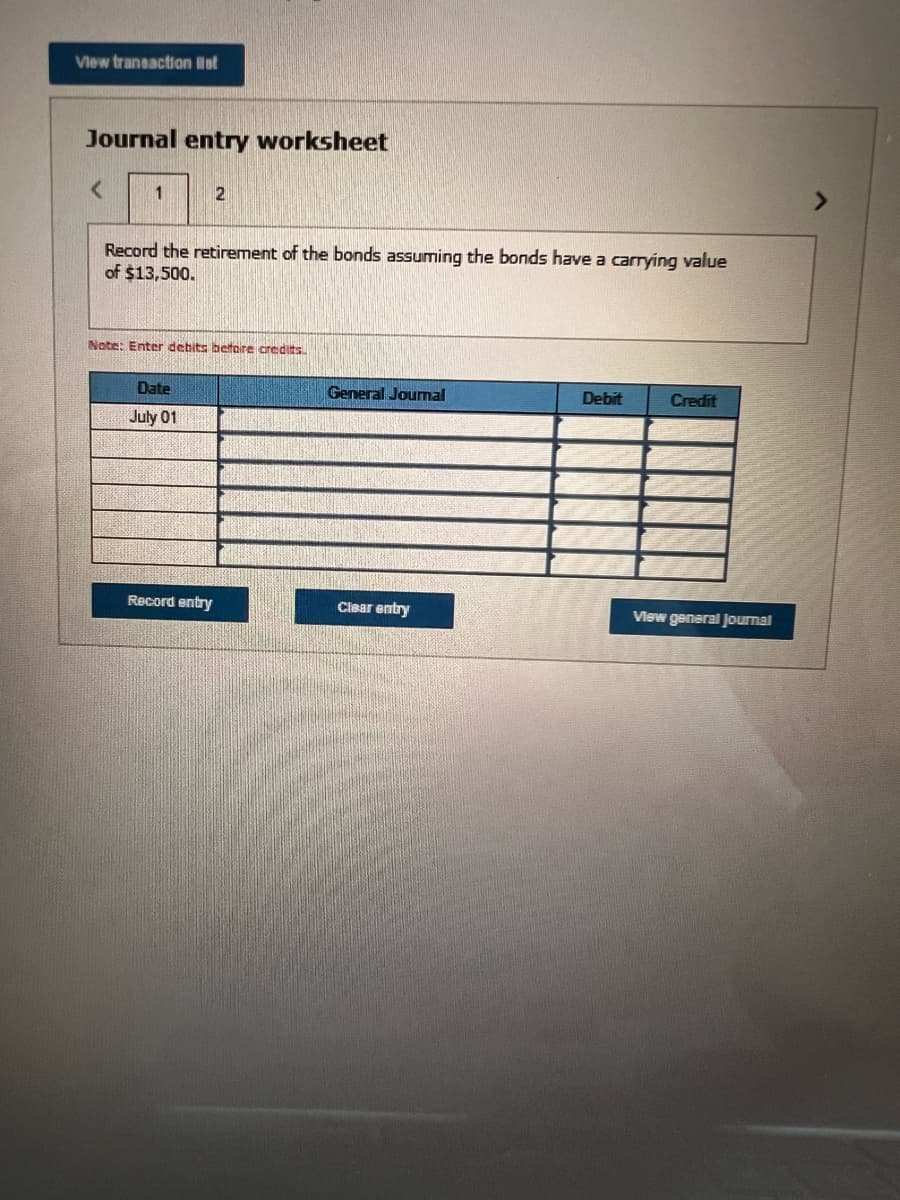 View transaction et
Journal entry worksheet
<
1
Record the retirement of the bonds assuming the bonds have a carrying value
of $13,500.
2
Note: Enter debits before credits.
Date
July 01
Record entry
General Journal
Clear entry
Debit
Credit
View general Journal