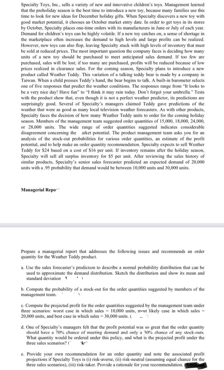 Specialty Toys, Inc., sells a variety of new and innovative children's toys. Management learned
that the preholiday season is the best time to introduce a new toy, because many families use this
time to look for new ideas for December holiday gifts. When Specialty discovers a new toy with
good market potential, it chooses an October market entry date. In order to get toys in its stores
by October, Specialty places one-time orders with its manufacturers in June or July of each year.
Demand for children's toys can be highly volatile. If a new toy catches on, a sense of shortage in
the marketplace often increases the demand to high levels and large profits can be realized.
However, new toys can also flop, leaving Specialty stuck with high levels of inventory that must
be sold at reduced prices. The most important question the company faces is deciding how many
units of a new toy should be purchased to meet anticipated sales demand. If too few are
purchased, sales will be lost; if too many are purchased, profits will be reduced because of low
prices realized in clearance sales. For the coming season, Specialty plans to introduce a new
product called Weather Teddy. This variation of a talking teddy bear is made by a company in
Taiwan. When a child presses Teddy's hand, the bear begins to talk. A built-in barometer selects
one of five responses that predict the weather conditions. The responses range from "It looks to
be a very nice day! Have fun" to "I think it may rain today. Don't forget your umbrella." Tests
with the product show that, even though it is not a perfect weather predictor, its predictions are
surprisingly good. Several of Specialty's managers claimed Teddy gave predictions of the
weather that were as good as many local television weather forecasters. As with other products,
Specialty faces the decision of how many Weather Teddy units to order for the coming holiday
season. Members of the management team suggested order quantities of 15,000, 18,000, 24,000,
or 28,000 units. The wide range of order quantities suggested indicates considerable
disagreement concerning the arket potential. The product management team asks you for an
analysis of the stock-out probabilities for various order quantities, an estimate of the profit
potential, and to help make an order quantity recommendation. Specialty expects to sell Weather
Teddy for $24 based on a cost of $16 per unit. If inventory remains after the holiday season,
Specialty will sell all surplus inventory for $5 per unit. After reviewing the sales history of
similar products, Specialty's senior sales forecaster predicted an expected demand of 20,000
units with a .95 probability that demand would be between 10,000 units and 30,000 units.
Managerial Repo-
Prepare a managerial report that addresses the following issues and recommends an order
quantity for the Weather Teddy product.
a. Use the sales forecaster's prediction to describe a normal probability distribution that can be
used to approximate the demand distribution. Sketch the distribution and show its mean and
standard deviation 5
b. Compute the probability of a stock-out for the order quantities suggested by members of the
management team.
c. Compute the projected profit for the order quantities suggested by the management team under
three scenarios: worst case in which sales = 10,000 units, most likely case in which sales =
20,000 units, and best case in which sales 30,000 units. (
d. One of Specialty's managers felt that the profit potential was so great that the order quantity
should have a 70% chance of meeting demand and only a 30% chance of any stock-outs.
What quantity would be ordered under this policy, and what is the projected profit under the
three sales scenarios? (
kr
e. Provide your own recommendation for an order quantity and note the associated profit
projections if Specialty Toys is (i) risk-averse, (ii) risk-neutral (assuming equal chance for the
three sales scenarios), (iii) risk-taker. Provide a rationale for your recommendation. Sma

