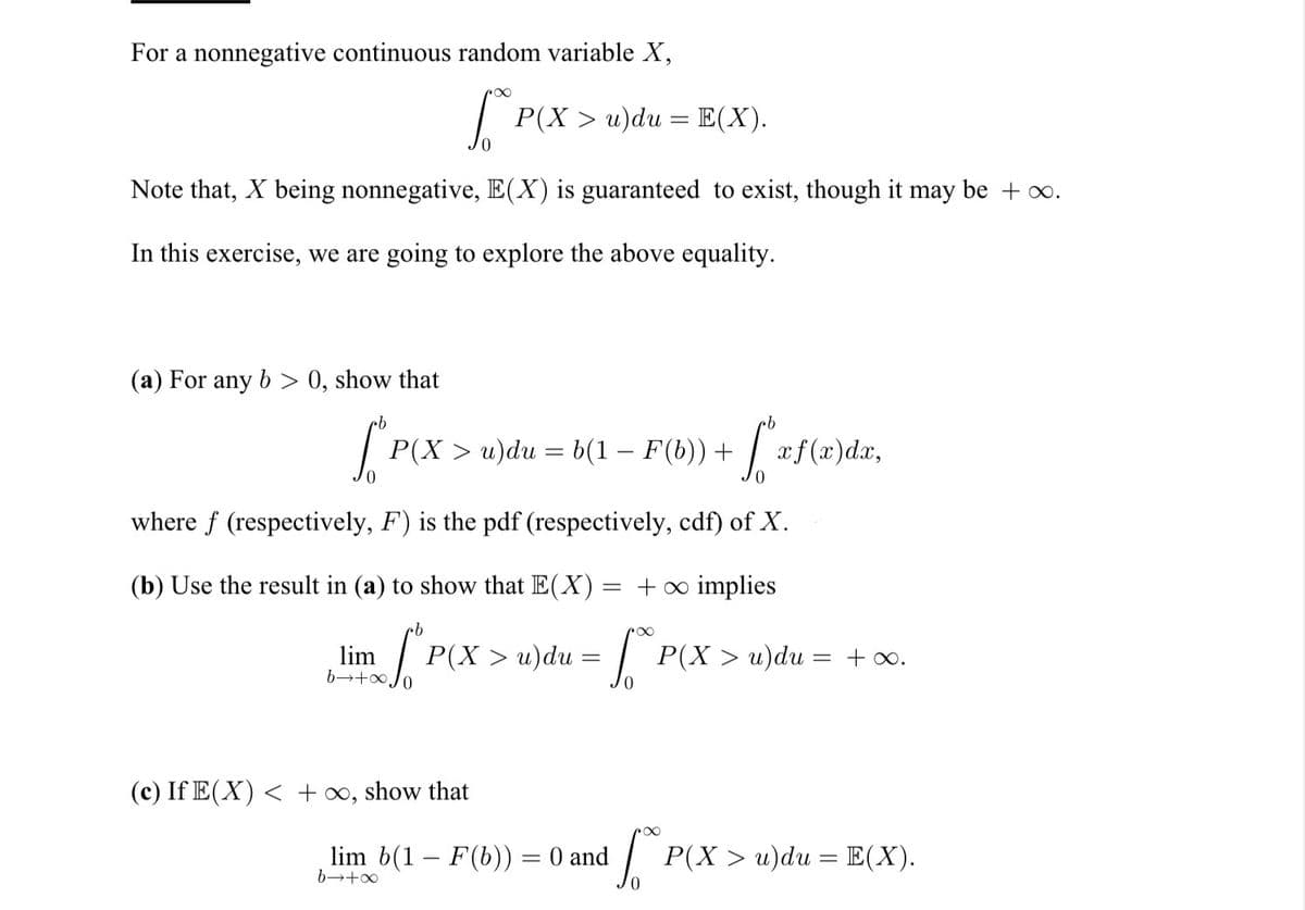 For a nonnegative continuous random variable X,
S
Note that, X being nonnegative, E(X) is guaranteed to exist, though it may be + ∞.
In this exercise, we are going to explore the above equality.
(a) For any b > 0, show that
S P(X > u)du = b(1 − F(b)) +
where f (respectively, F) is the pdf (respectively, cdf) of X.
lim
P(X > u)du = E(X).
(b) Use the result in (a) to show that E(X) = + ∞ implies
b
"P(X > u du = ["
b-
(c) If E(X) < +∞, show that
f
[xf(x)da,
lim b(1 – F(b)) = 0 and
b→+∞
P(X> u) du =
= + ∞.
P(X > u)du = E(X).