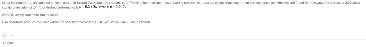 Linda Boardman, Inc., an equipment manufacturer in Boston, has submitted a sample cutoff valve to improve your manufacturing process. Your process engineering department has conducted experiments and found that the valve has a mean of 8.00 and a
standard deviation of .04. Your desired performance is = 8.0 ± 30, where o = 0.047.
Is the following statement true or false?
Can Boardman produce the valve within the specified tolerance? (TRUE=yes, it can; FALSE=no, it cannot)
O True
O False