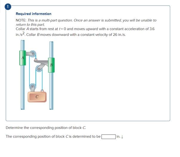 Required information
NOTE: This is a multi-part question. Once an answer is submitted, you will be unable to
return to this part.
Collar A starts from rest at t= 0 and moves upward with a constant acceleration of 3.6
in/s?. Collar B moves downward with a constant velocity of 26 in./s.
B
C
Determine the corresponding position of block C.
The corresponding position of block Cis determined to be
in. !
