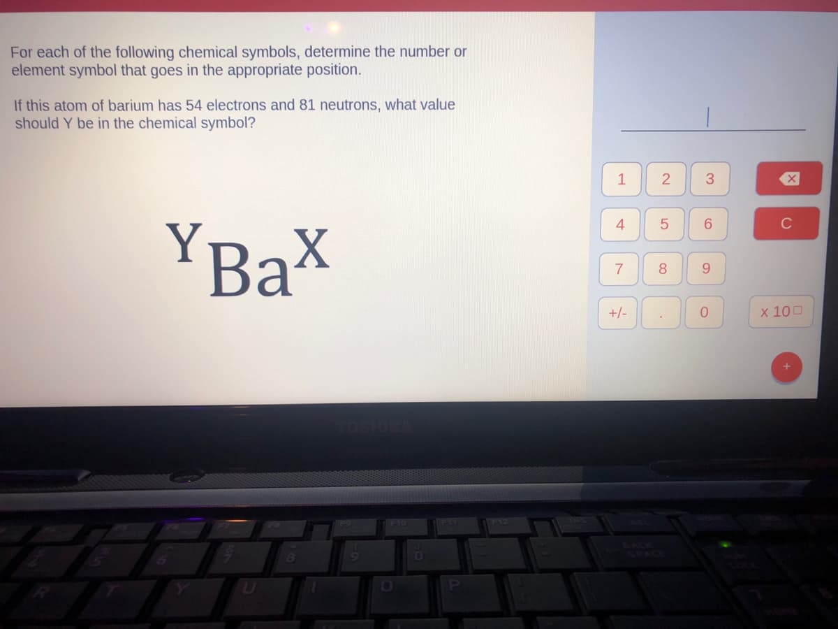 For each of the following chemical symbols, determine the number or
element symbol that goes in the appropriate position.
If this atom of barium has 54 electrons and 81 neutrons, what value
should Y be in the chemical symbol?
YBax
8
F10
0
0
F11
P
F12
1
4
7
+/-
2
5
8
.
3
6
9
0
C
x 100