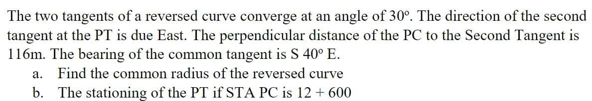 The two tangents of a reversed curve converge at an angle of 30°. The direction of the second
tangent at the PT is due East. The perpendicular distance of the PC to the Second Tangent is
116m. The bearing of the common tangent is S 40° E.
a. Find the common radius of the reversed curve
b. The stationing of the PT if STA PC is 12 + 600