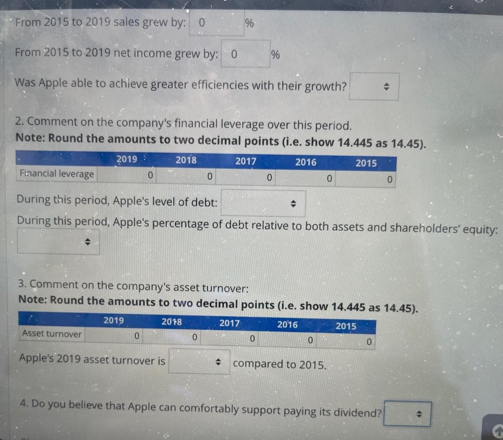 From 2015 to 2019 sales grew by: 0
From 2015 to 2019 net income grew by: 0
Was Apple able to achieve greater efficiencies with their growth?
2. Comment on the company's financial leverage over this period.
Note: Round the amounts to two decimal points (i.e. show 14.445 as 14.45).
2019 >
2018
2016
2015
Asset turnover
2019
Financial leverage
During this period, Apple's level of debt:
During this period, Apple's percentage of debt relative to both assets and shareholders' equity:
♦
0
0
Apple's 2019 asset turnover is
%
0
0
2017
%
3. Comment on the company's asset turnover:
Note: Round the amounts to two decimal points (i.e. show 14.445 as 14.45).
2018
2016
2015
2017
0
0
0
0
+
+ compared to 2015.
0
4. Do you believe that Apple can comfortably support paying its dividend?
0