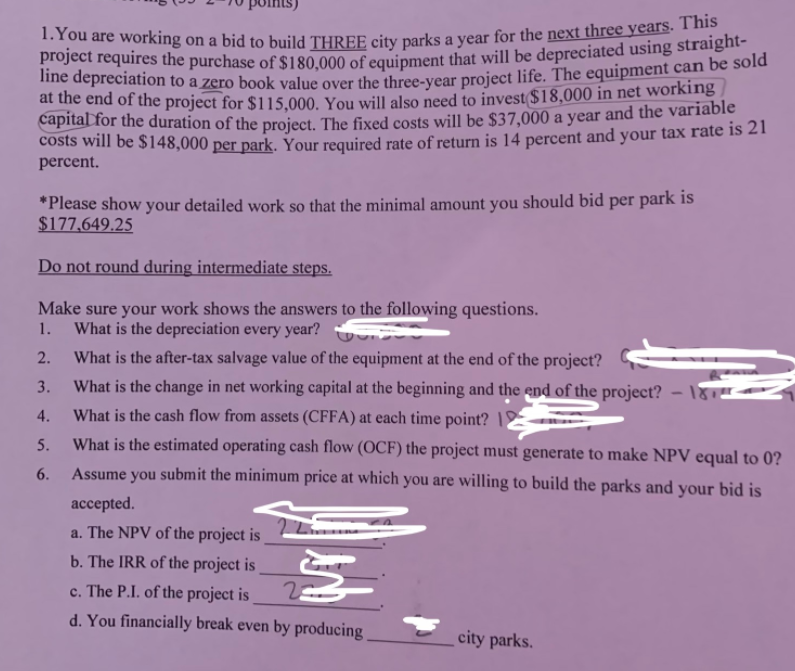 1.You are working on a bid to build THREE city parks a year for the next three years. This
its)
project requires the purchase of $180.000 of equipment that will be depreciated using straight-
ihe depreciation to a zero book value over the three-vear project life. The equipment can be sold
dhe end of the project for $115,000. You will also need to invest $18,000 in net working
capital for the duration of the project. The fixed costs will be $37,000 a year and the variable
costs will be $148,000 per park, Your required rate of return is 14 percent and your tax rate is 21
percent.
*Please show your detailed work so that the minimal amount you should bid per park is
$177,649.25
Do not round during intermediate steps.
Make sure your work shows the answers to the following questions.
1.
What is the depreciation every year?
2.
What is the after-tax salvage value of the equipment at the end of the project?
3.
What is the change in net working capital at the beginning and the end of the project? – 181.
4.
What is the cash flow from assets (CFFA) at each time point? |
5.
What is the estimated operating cash flow (OCF) the project must generate to make NPV equal to 0?
6.
Assume you submit the minimum price at which you are willing to build the parks and your bid is
accepted.
a. The NPV of the project is
b. The IRR of the project is
c. The P.I. of the project is
d. You financially break even by producing
city parks.
