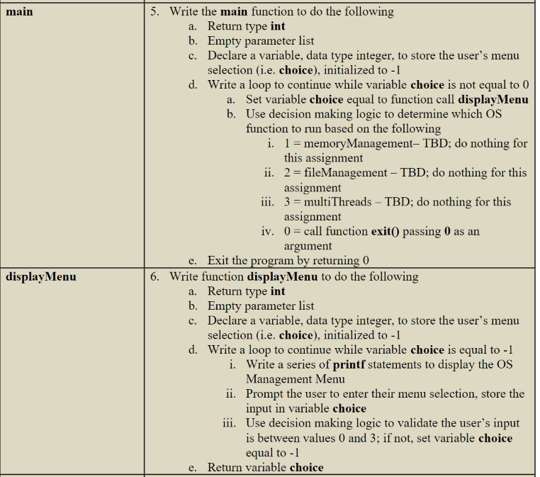 main
display Menu
5. Write the main function to do the following
a. Return type int
b.
Empty parameter list
c. Declare a variable, data type integer, to store the user's menu
selection (i.e. choice), initialized to -1
d.
Write a loop to continue while variable choice is not equal to 0
a. Set variable choice equal to function call display Menu
Use decision making logic to determine which OS
function to run based on the following
b.
i. 1 = memoryManagement- TBD; do nothing for
this assignment
ii.
2 = fileManagement - TBD; do nothing for this
assignment
3 multiThreads - TBD; do nothing for this
assignment
iii.
iv. 0= call function exit() passing 0 as an
argument
e. Exit the program by returning 0
6. Write function display Menu to do the following
a. Return type int
b.
c. Declare a variable, data type integer, to store the user's menu
selection (i.e. choice), initialized to -1
Empty parameter list
d. Write a loop to continue while variable choice is equal to -1
i. Write a series of printf statements to display the OS
Management Menu
ii.
Prompt the user to enter their menu selection, store the
input in variable choice
iii. Use decision making logic to validate the user's input
is between values 0 and 3; if not, set variable choice
equal to -1
e. Return variable choice