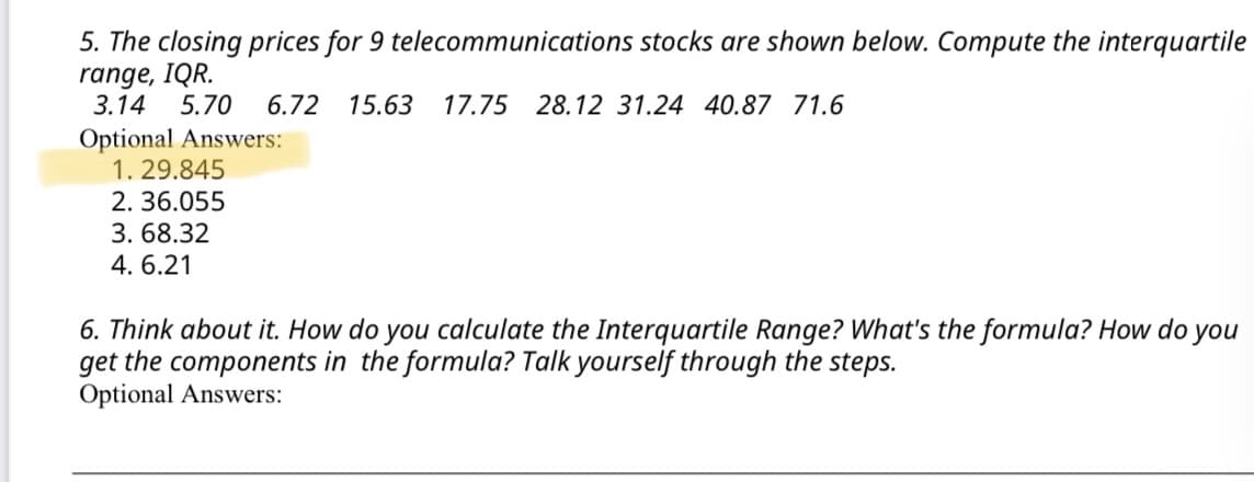 5. The closing prices for 9 telecommunications stocks are shown below. Compute the interquartile
range, IQR.
3.14
5.70
6.72
15.63
17.75 28.12 31.24 40.87 71.6
Optional Answers:
1. 29.845
2. 36.055
3. 68.32
4. 6.21
6. Think about it. How do you calculate the Interquartile Range? What's the formula? How do
get the components in the formula? Talk yourself through the steps.
Optional Answers:
you
