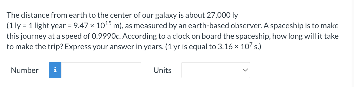 The distance from earth to the center of our galaxy is about 27,000 ly
(1 ly = 1 light year = 9.47 × 10¹5 m), as measured by an earth-based observer. A spaceship is to make
this journey at a speed of 0.9990c. According to a clock on board the spaceship, how long will it take
to make the trip? Express your answer in years. (1 yr is equal to 3.16 × 107 s.)
Number
i
Units