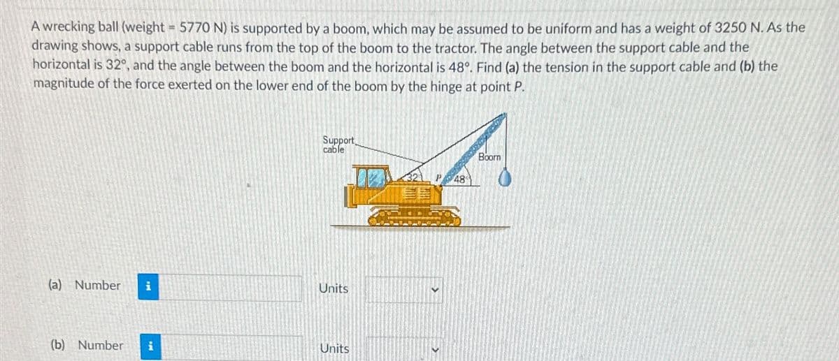 A wrecking ball (weight 5770 N) is supported by a boom, which may be assumed to be uniform and has a weight of 3250 N. As the
drawing shows, a support cable runs from the top of the boom to the tractor. The angle between the support cable and the
horizontal is 32°, and the angle between the boom and the horizontal is 48°. Find (a) the tension in the support cable and (b) the
magnitude of the force exerted on the lower end of the boom by the hinge at point P.
Support
cable
(a) Number i
Units
(b) Number i
Units
Boorn
P48
