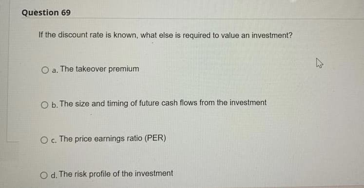 Question 69
If the discount rate is known, what else is required to value an investment?
O a. The takeover premium
O b. The size and timing of future cash flows from the investment
O c. The price earnings ratio (PER)
O d. The risk profile of the investment