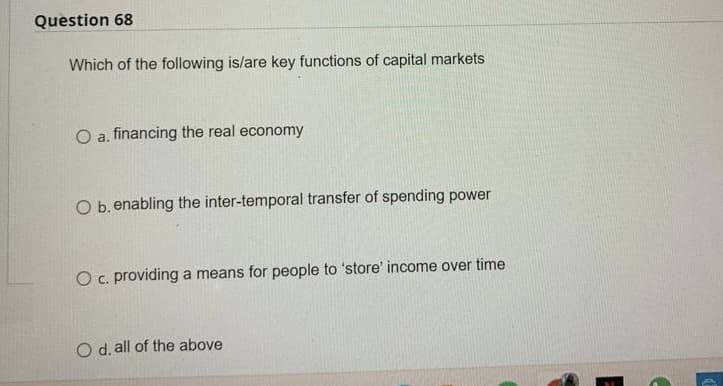 Question 68
Which of the following is/are key functions of capital markets
O a. financing the real economy
O b. enabling the inter-temporal transfer of spending power
O c. providing a means for people to 'store' income over time.
O d, all of the above
C
E