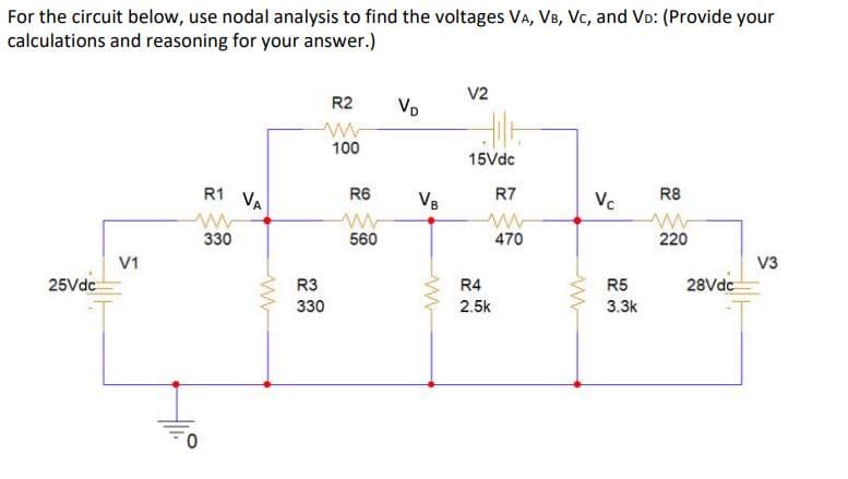 For the circuit below, use nodal analysis to find the voltages VA, VB, Vc, and VD: (Provide your
calculations and reasoning for your answer.)
V2
R2
Vo
100
15Vdc
R8
Vc
R1 VA
R7
R6
VB
560
470
220
330
V3
V1
R3
R4
R5
28Vdc
25Vdc
330
2.5k
3.3k
0.
