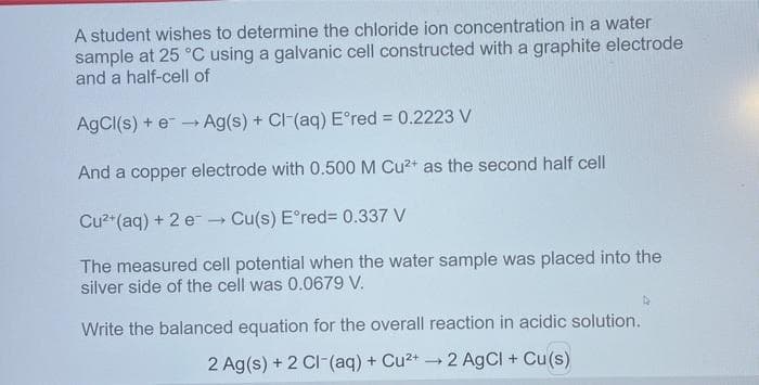 A student wishes to determine the chloride ion concentration in a water
sample at 25 °C using a galvanic cell constructed with a graphite electrode
and a half-cell of
AgCl(s) + e - Ag(s) + CI-(aq) E°red = 0.2223 V
And a copper electrode with 0.500 M Cu2+ as the second half cell
Cu2*(aq) + 2 e Cu(s) E°red= 0.337 V
The measured cell potential when the water sample was placed into the
silver side of the cell was 0.0679 V.
Write the balanced equation for the overall reaction in acidic solution.
2 Ag(s) + 2 CI-(aq) + Cu2+ 2 AgCI + Cu(s)
