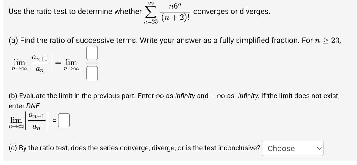 ∞
Use the ratio test to determine whether
n=23
n6n
(n + 2)!
converges or diverges.
(a) Find the ratio of successive terms. Write your answer as a fully simplified fraction. For n ≥ 23,
lim
n→X
An+1
An
=
lim
nx
(b) Evaluate the limit in the previous part. Enter ∞ as infinity and - as -infinity. If the limit does not exist,
enter DNE.
lim
n→X
An+1
An
(c) By the ratio test, does the series converge, diverge, or is the test inconclusive? Choose