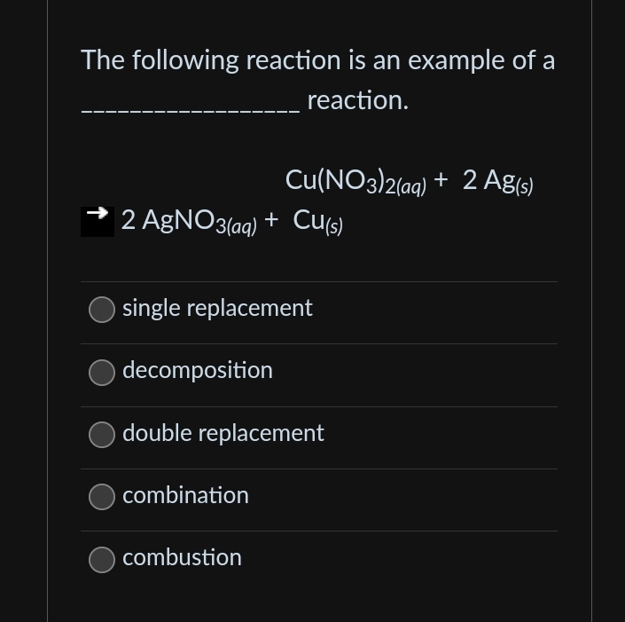 The following reaction is an example of a
reaction.
2 AgNO3(aq) + Cu(s)
single replacement
decomposition
Cu(NO3)2(aq) + 2 Ag(s)
double replacement
combination
combustion