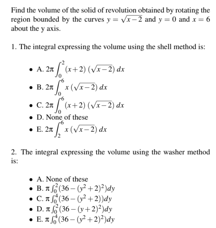 Find the volume of the solid of revolution obtained by rotating the
region bounded by the curves y = √√x-2 and y = 0 and x = 6
about the y axis.
1. The integral expressing the volume using the shell method is:
• A. 2π
• B. 2π
• C. 2π
√² (x+2) (√x− 2) dx
fox (√x − 2) dx
So²
(x+2)
D. None of these
⚫ E. 2π
(√x− 2) dx
= √° x ( √x − 2) dx
2. The integral expressing the volume using the washer method
is:
• A. None of these
• B. лf² (36-(y²+2)²)dy
π
• С. л
(36-(y²+2))dy
• D. π
(36—(y+2)²)dy
E. π (36-(y²+2)²)dy