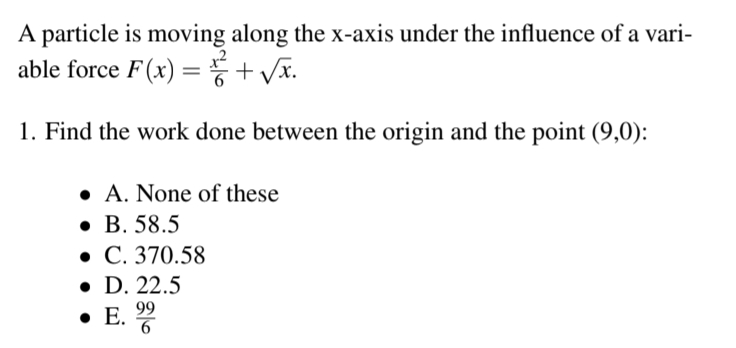 A particle is moving along the x-axis under the influence of a vari-
able force F(x) = + √√x.
1. Find the work done between the origin and the point (9,0):
A. None of these
• B. 58.5
• C. 370.58
• D. 22.5
. E.
99
6