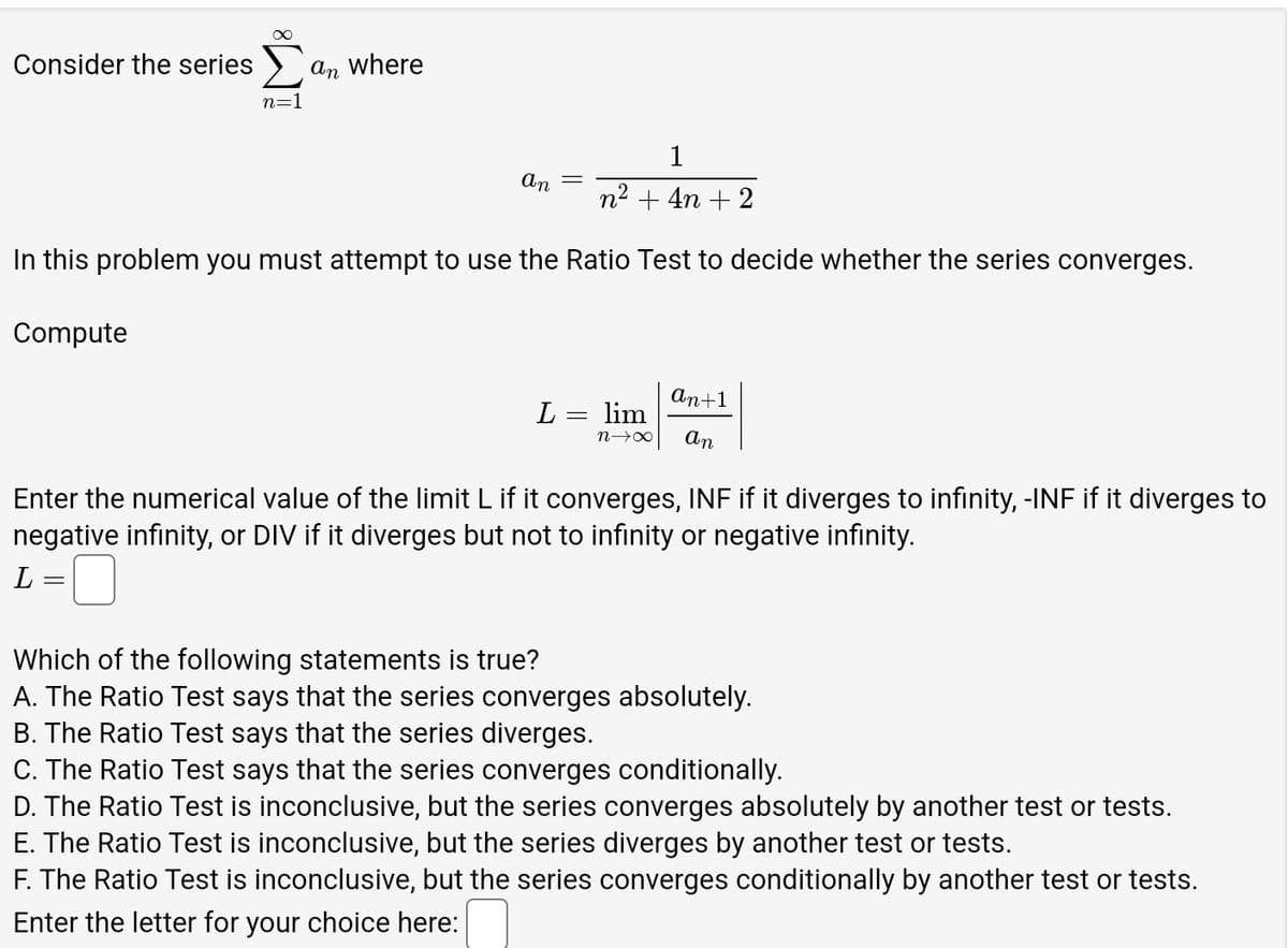 ∞
Consider the series Σ an where
n=1
1
An
n² + 4n+2
In this problem you must attempt to use the Ratio Test to decide whether the series converges.
Compute
An+1
L = lim
n→x
An
Enter the numerical value of the limit L if it converges, INF if it diverges to infinity, -INF if it diverges to
negative infinity, or DIV if it diverges but not to infinity or negative infinity.
L ==
Which of the following statements is true?
A. The Ratio Test says that the series converges absolutely.
B. The Ratio Test says that the series diverges.
C. The Ratio Test says that the series converges conditionally.
D. The Ratio Test is inconclusive, but the series converges absolutely by another test or tests.
E. The Ratio Test is inconclusive, but the series diverges by another test or tests.
F. The Ratio Test is inconclusive, but the series converges conditionally by another test or tests.
Enter the letter for your choice here: